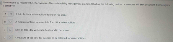 Nicole wants to measure the effectiveness of her vulnerability management practice. Which of the following metrics or measures will best document if her program
is effective?
A 。 A list of critical vulnerabilities found in her scans
B 。 A measure of time to remediate for critical vulnerabilities
C 。 A list of zero-day vulnerabilities found in her scans
D 。 A measure of the time for patches to be released for vulnerabilities