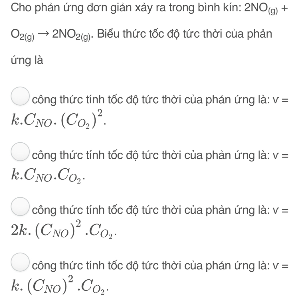 Cho phản ứng đơn giản xảy ra trong bình kín: 2NO_(g)+
O_2(g)to 2NO_2(g). Biểu thức tốc độ tức thời của phản
ứng là
công thức tính tốc độ tức thời của phản ứng là: V=
k.C_NO.(C_O_2)^2. 
công thức tính tốc độ tức thời của phản ứng là: V=
k.C_NO.C_O_2. 
công thức tính tốc độ tức thời của phản ứng là: V=
2k. (C_NO)^2· C_O_2.
công thức tính tốc độ tức thời của phản ứng là: V=
k. (C_NO)^2· C_O_2.