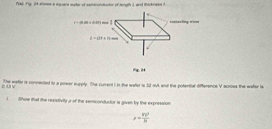 7(a) Fig. 24 shows a square wafer of semiconductor of length L and thickness f
i=(0.60+0.05)mm : connecting wires
L=(25± 1)mm
Fig. 24 
The wafer is connected to a power supply. The current I in the wafer is 32 mA and the potential difference V across the wafer is
0.13 V
i. Show that the resistivity ρ of the semiconductor is given by the expression
rho = VL^2/It 