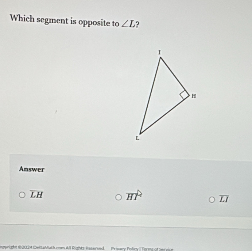 Which segment is opposite to ∠ L ?
Answer
overline LH
vector HI
overline LI
opyright ©2024 DeltaMath.com All Rights Reserved Privacy Policy | Terms of Service