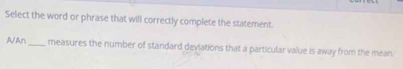 Select the word or phrase that will correctly complete the statement.
A/An_ measures the number of standard deviations that a particular value is away from the mean.