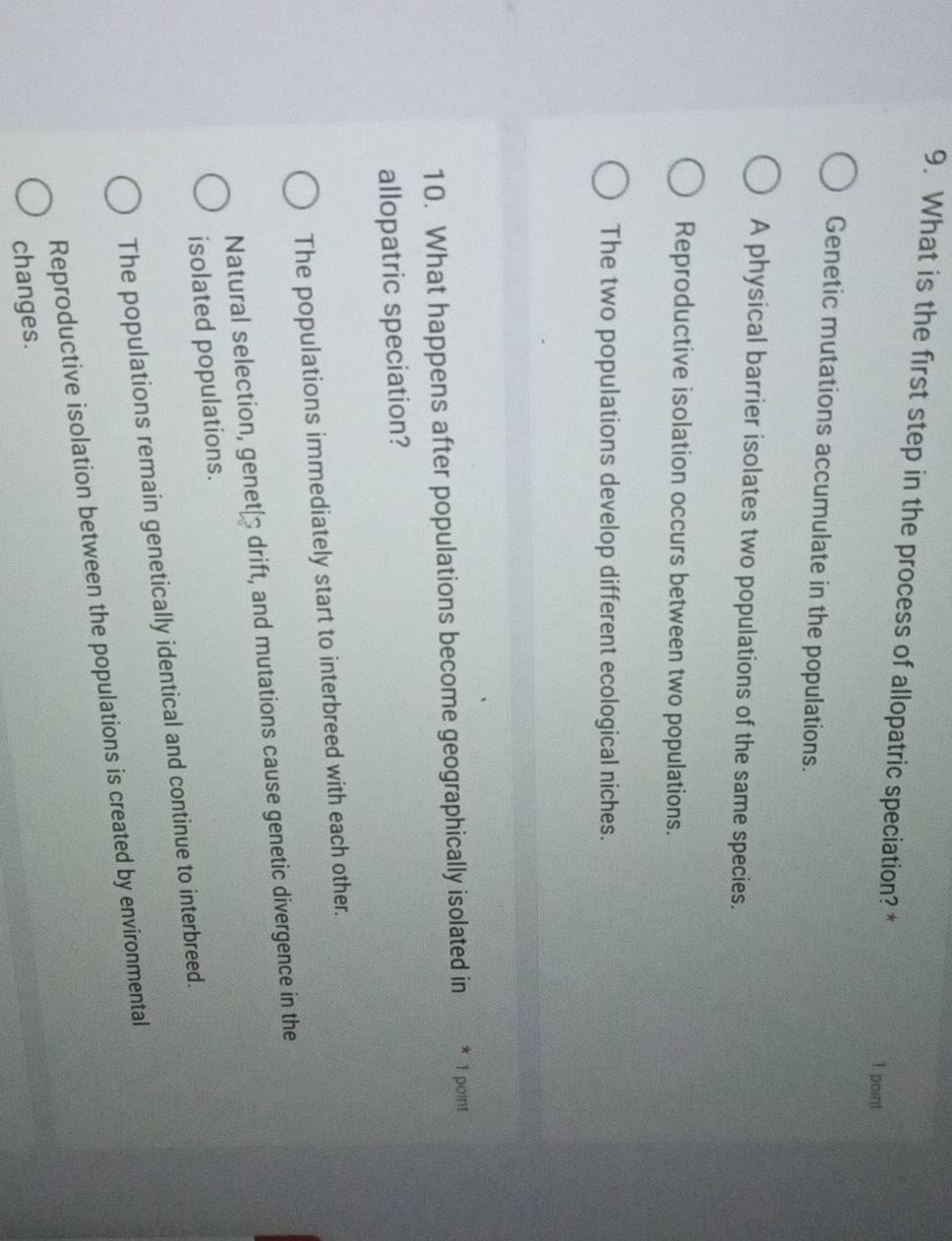 What is the first step in the process of allopatric speciation? *
1 point
Genetic mutations accumulate in the populations.
A physical barrier isolates two populations of the same species.
Reproductive isolation occurs between two populations.
The two populations develop different ecological niches.
10. What happens after populations become geographically isolated in * 1 point
allopatric speciation?
The populations immediately start to interbreed with each other.
Natural selection, genet≌ drift, and mutations cause genetic divergence in the
isolated populations.
The populations remain genetically identical and continue to interbreed.
Reproductive isolation between the populations is created by environmental
changes.