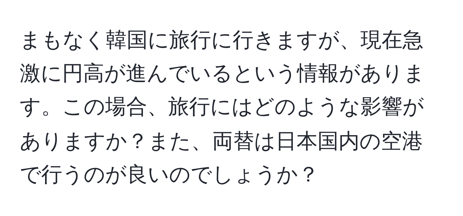 まもなく韓国に旅行に行きますが、現在急激に円高が進んでいるという情報があります。この場合、旅行にはどのような影響がありますか？また、両替は日本国内の空港で行うのが良いのでしょうか？