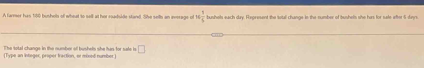 A farmer has 180 bushels of wheat to sell at her roadside stand. She sells an average of 16 1/5  A bushels each day. Represent the total change in the number of bushels she has for sale after 6 days. 
The total change in the number of bushels she has for sale is □. 
(Type an integer, proper fraction, or mixed number.)