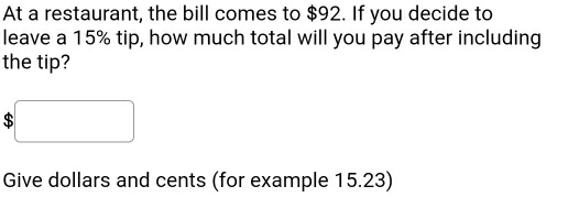 At a restaurant, the bill comes to $92. If you decide to 
leave a 15% tip, how much total will you pay after including 
the tip?
$
Give dollars and cents (for example 15.23)