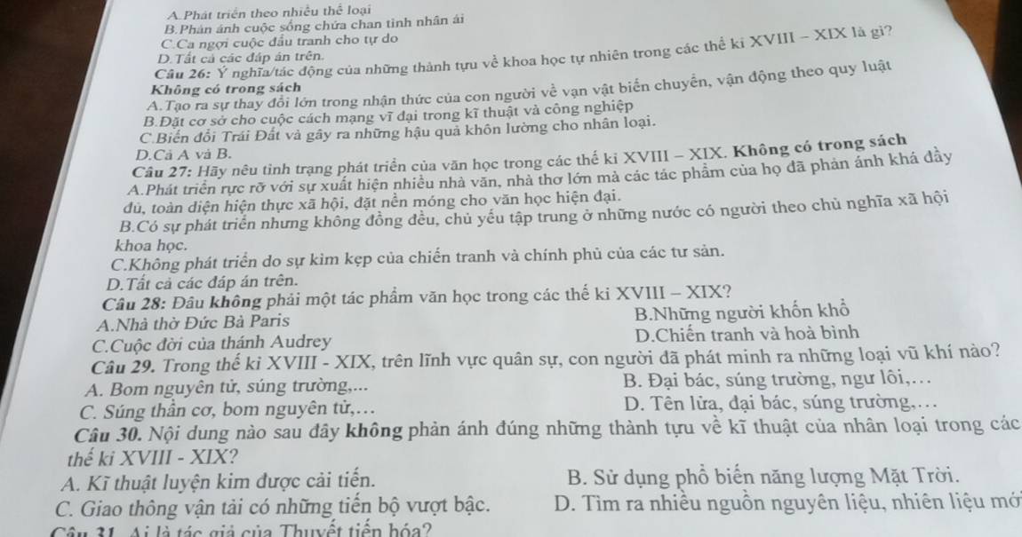 A Phát triển theo nhiều thể loại
B.Phản ánh cuộc sống chứa chan tinh nhân ái
C.Ca ngợi cuộc đầu tranh cho tự do
Câu 26: Ý nghĩa/tác động của những thành tựu về khoa học tự nhiên trong các thể ki XVIII - XIX là gi?
D.Tất cả các đáp án trên.
A.Tạo ra sự thay đổi lớn trong nhận thức của con người về vạn vật biển chuyển, vận động theo quy luật
Không có trong sách
B.Đặt cơ sở cho cuộc cách mạng vĩ đại trong kĩ thuật và công nghiệp
C.Biến đổi Trái Đất và gây ra những hậu quả khôn lường cho nhân loại.
D.Cả A và B.
Câu 27: Hãy nêu tỉnh trạng phát triển của văn học trong các thế ki XVIII - XIX. Không có trong sách
A.Phát triển rực rỡ với sự xuất hiện nhiều nhà văn, nhà thơ lớn mà các tác phẩm của họ đã phản ánh khá đầy
đủ, toàn diện hiện thực xã hội, đặt nền móng cho văn học hiện đại.
B.Có sự phát triển nhưng không đồng đều, chủ yếu tập trung ở những nước có người theo chủ nghĩa xã hội
khoa học.
C.Không phát triển do sự kìm kẹp của chiến tranh và chính phủ của các tư sản.
D.Tất cả các đáp án trên.
Câu 28: Đâu không phải một tác phẩm văn học trong các thế ki XVIII - XIX?
A.Nhà thờ Đức Bà Paris B.Những người khốn khổ
C.Cuộc đời của thánh Audrey D.Chiến tranh và hoà bình
Câu 29. Trong thế ki XVIII - XIX, trên lĩnh vực quân sự, con người đã phát minh ra những loại vũ khí nào?
A. Bom nguyên tử, súng trường,... B. Đại bác, súng trường, ngư lôi,..
C. Súng thần cơ, bom nguyên từ,… D. Tên lửa, đại bác, súng trường,...
Câu 30. Nội dung nào sau đây không phản ánh đúng những thành tựu về kĩ thuật của nhân loại trong các
thế ki XVIII - XIX?
A. Kĩ thuật luyện kim được cải tiến. B. Sử dụng phổ biến năng lượng Mặt Trời.
C. Giao thông vận tải có những tiển bộ vượt bậc. D. Tìm ra nhiều nguồn nguyên liệu, nhiên liệu mớ
Câu 31 Ai là tác giả của Thuyệt tiền bóa?