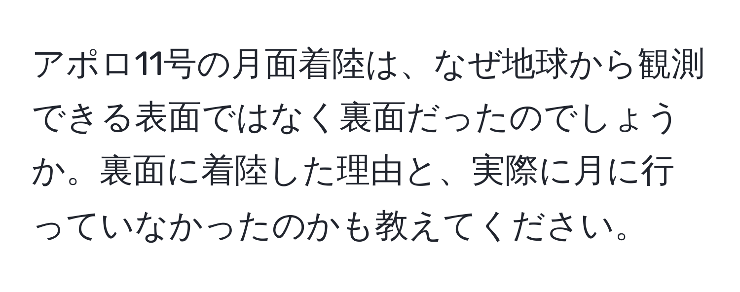 アポロ11号の月面着陸は、なぜ地球から観測できる表面ではなく裏面だったのでしょうか。裏面に着陸した理由と、実際に月に行っていなかったのかも教えてください。