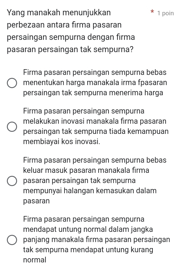 Yang manakah menunjukkan 1 poin
perbezaan antara firma pasaran
persaingan sempurna dengan firma
pasaran persaingan tak sempurna?
Firma pasaran persaingan sempurna bebas
menentukan harga manakala irma fpasaran
persaingan tak sempurna menerima harga
Firma pasaran persaingan sempurna
melakukan inovasi manakala fırma pasaran
persaingan tak sempurna tiada kemampuan
membiayai kos inovasi.
Firma pasaran persaingan sempurna bebas
keluar masuk pasaran manakala firma
pasaran persaingan tak sempurna
mempunyai halangan kemasukan dalam
pasaran
Firma pasaran persaingan sempurna
mendapat untung normal dalam jangka
panjang manakala firma pasaran persaingan
tak sempurna mendapat untung kurang
normal