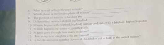 What type of cells go through mitosis? 
_ 
7. Which phase is the longest phase of mitosis? 
_ 
8. The purpose of mitosis is dividing the _a 
9. Differentiate between diploid and haploid 
10. Mitosis begins with (diploid, haploid) number and ends with a (diploid, haploid) number 
l1. Mitosis happens in (somatic, gamete) cells. 
12. Mitosis goes through how many divisions?_ 
13. How many new daughter cells are formed?_ 
14. Is the chromosome number (identical, doubled or cut in half) at the end of mitosis?