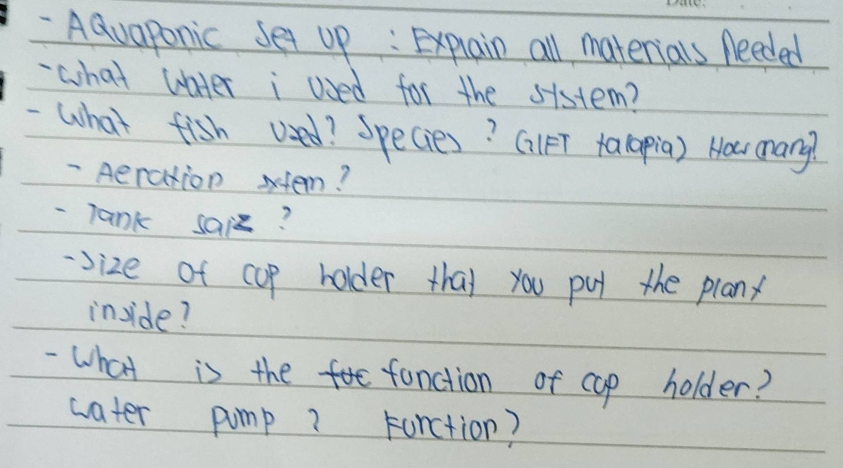 AQuaponic set up : Explain all materials Aeeded 
- what water i Used for the sistem? 
-What fish used? Species? GlFT talapia) Nowr many? 
- Aeration stem? 
- Tank sais? 
-size of cup holder tha) you pu the planx 
inside? 
- What is the fanction of cop holder? 
water pump? Furction?