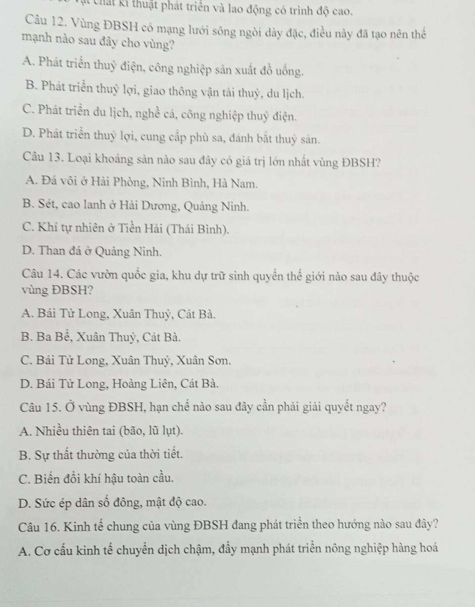 Chất ki thuật phát triển và lao động có trình độ cao.
Câu 12. Vùng ĐBSH có mạng lưới sông ngòi dày đặc, điều này đã tạo nên thể
mạnh nào sau đây cho vùng?
A. Phát triển thuỷ điện, công nghiệp sản xuất đồ uống.
B. Phát triển thuỷ lợi, giao thông vận tải thuỷ, du lịch.
C. Phát triển du lịch, nghề cá, công nghiệp thuỷ điện.
D. Phát triển thuỷ lợi, cung cấp phù sa, đánh bắt thuỷ sản.
Câu 13. Loại khoáng sản nào sau đây có giá trị lớn nhất vùng ĐBSH?
A. Đá vôi ở Hải Phòng, Ninh Bình, Hà Nam.
B. Sét, cao lanh ở Hải Dương, Quảng Ninh.
C. Khí tự nhiên ở Tiền Hải (Thái Bình).
D. Than đá ở Quảng Ninh.
Câu 14. Các vườn quốc gia, khu dự trữ sinh quyển thế giới nào sau đây thuộc
vùng ĐBSH?
A. Bái Tử Long, Xuân Thuỷ, Cát Bà.
B. Ba Bể, Xuân Thuỷ, Cát Bà.
C. Bái Tử Long, Xuân Thuỷ, Xuân Sơn.
D. Bái Tử Long, Hoàng Liên, Cát Bà.
Câu 15. Ở vùng ĐBSH, hạn chế nào sau đây cần phải giải quyết ngay?
A. Nhiều thiên tai (bão, lũ lụt).
B. Sự thất thường của thời tiết.
C. Biến đồi khí hậu toàn cầu.
D. Sức ép dân số đông, mật độ cao.
Câu 16. Kinh tế chung của vùng ĐBSH đang phát triển theo hướng nào sau đây?
A. Cơ cấu kinh tế chuyển dịch chậm, đầy mạnh phát triển nông nghiệp hàng hoá