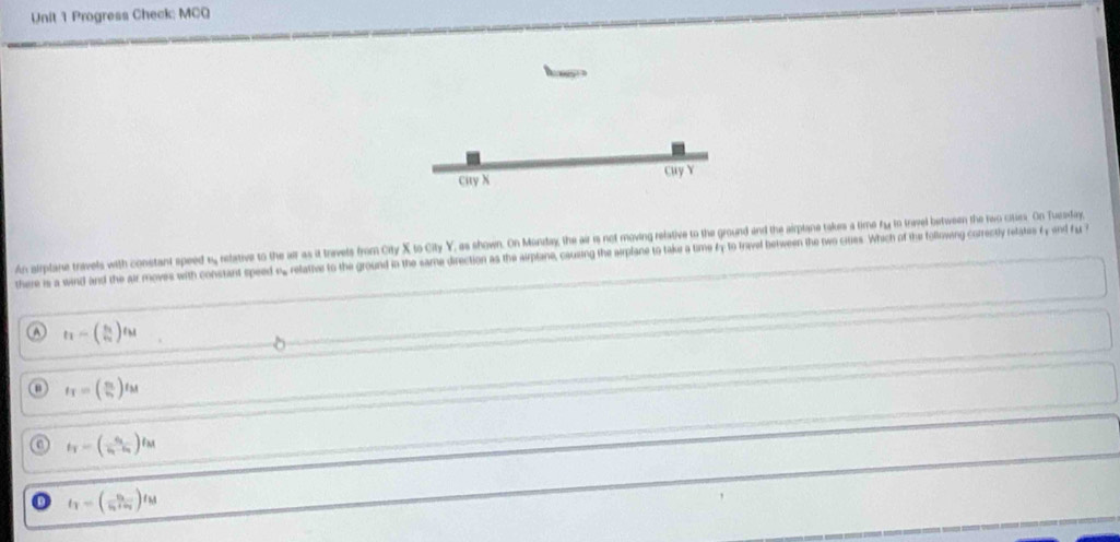 Progress Check: MCQ
Cuy Y
Cuy X
An airplane travels with constant speed 1 relative to the ar as it travets from City X to City Y, as shown. On Mürday, the air is not moving refative to the ground and the airplane takes a time fy to travel between the two cities. On Tuesday,
there is a wind and the air moves with constant speed s.relative to the ground in the same direction as the airplane, causing the arplane to take a time fy to fravel between the two cies. Which of the following correctly retstes f end fy ?
a t_1=(frac s_1v_2)t_M
u f_T=(frac mv_1)t_M
a t_T=(frac v_1v_1-v_2)t_M
t_1=(frac v_3v_3+v_4)t_M