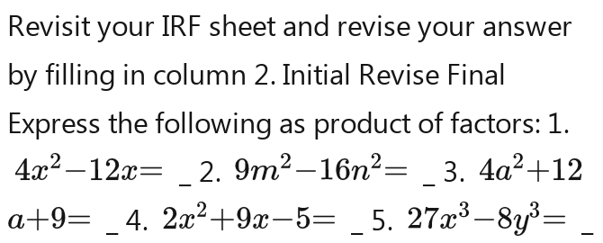 Revisit your IRF sheet and revise your answer 
by filling in column 2. Initial Revise Final 
Express the following as product of factors: 1.
4x^2-12x= (4,4) 2.9m^2-16n^2=2.9m^2=16n^2= 3. 4a^2+12
a-9=a-9=a-9=a-9 4.2x^2-9x-5= 5. 27x^3-8y^3=