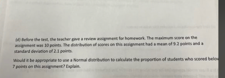 Before the test, the teacher gave a review assignment for homework. The maximum score on the 
assignment was 10 points. The distribution of scores on this assignment had a mean of 9.2 points and a 
standard deviation of 2.1 points. 
Would it be appropriate to use a Normal distribution to calculate the proportion of students who scored belov
7 points on this assignment? Explain.