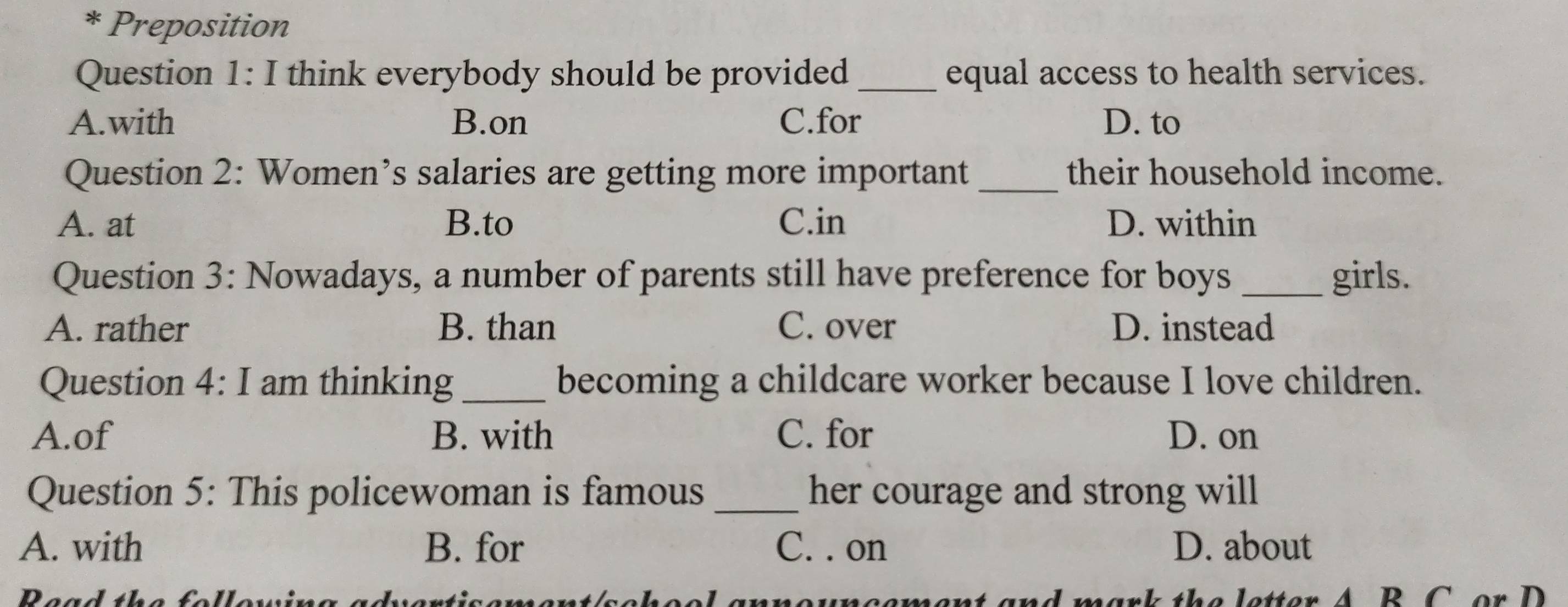 Preposition
Question 1: I think everybody should be provided equal access to health services.
A.with B.on C.for D. to
Question 2: Women’s salaries are getting more important _their household income.
A. at B.to C.in D. within
Question 3: Nowadays, a number of parents still have preference for boys _girls.
A. rather B. than C. over D. instead
Question 4: I am thinking _becoming a childcare worker because I love children.
A.of B. with C. for D. on
Question 5: This policewoman is famous_ her courage and strong will
A. with B. for C. . on D. about
Pead the follew neement and mark the letter A. B. C. or D