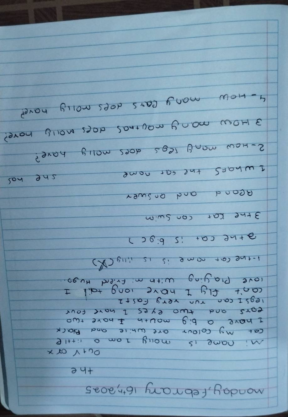 monday, febrary 161,, 20a5 
the 
O u+v or x
Mi name is mony I am a li+t1e 
cat my colour are while and Black 
I have a b:9 mouth I have two 
ears and two eyes I have four 
legs I can run very Fas+1 
can't fly t have long tail + 
love Playing with m: friend HU go. 
1-the car nome is is iig (X) 
athe cat is 6:9c 2 
3 the cat can swim 
Reond and answer 
she has 
I whats the car name 
2- How many regs does molly have? 
3 How many moutnas does molly have? 
4- How mony cars does molly have?