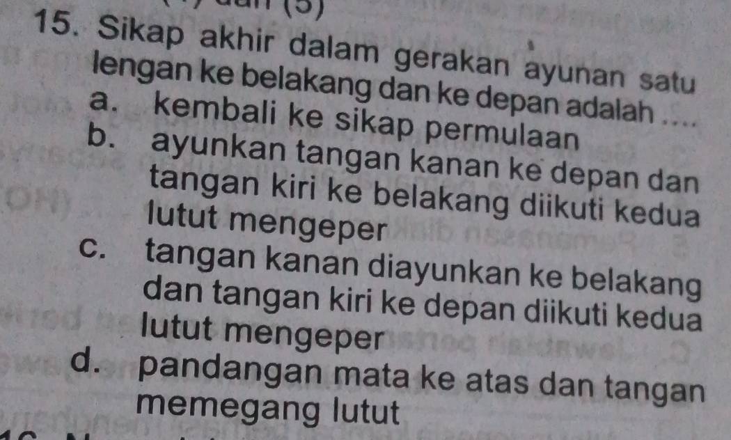 Sikap akhir dalam gerakan ayunan satu
lengan ke belakang dan ke depan adalah ....
a. kembali ke sikap permulaan
b. ayunkan tangan kanan ke depan dan
tangan kiri ke belakang diikuti kedua
lutut mengeper
c. tangan kanan diayunkan ke belakang
dan tangan kiri ke depan diikuti kedua
lutut mengeper
d. pandangan mata ke atas dan tangan
memegang lutut