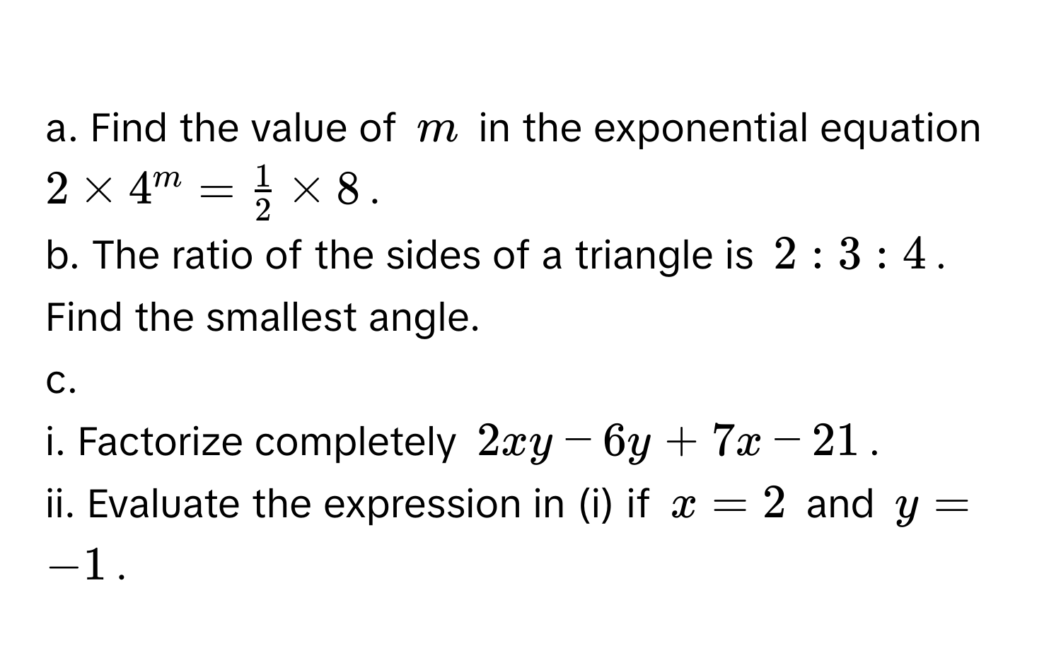 Find the value of $m$ in the exponential equation $2 * 4^m =  1/2  * 8$. 
b. The ratio of the sides of a triangle is $2:3:4$. Find the smallest angle. 
c. 
i. Factorize completely $2xy - 6y + 7x - 21$. 
ii. Evaluate the expression in (i) if $x = 2$ and $y = -1$.