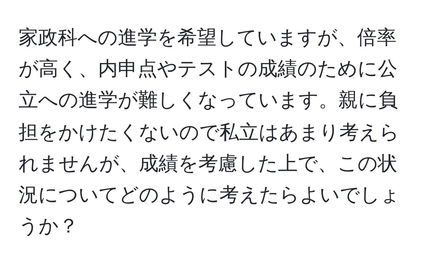 家政科への進学を希望していますが、倍率が高く、内申点やテストの成績のために公立への進学が難しくなっています。親に負担をかけたくないので私立はあまり考えられませんが、成績を考慮した上で、この状況についてどのように考えたらよいでしょうか？