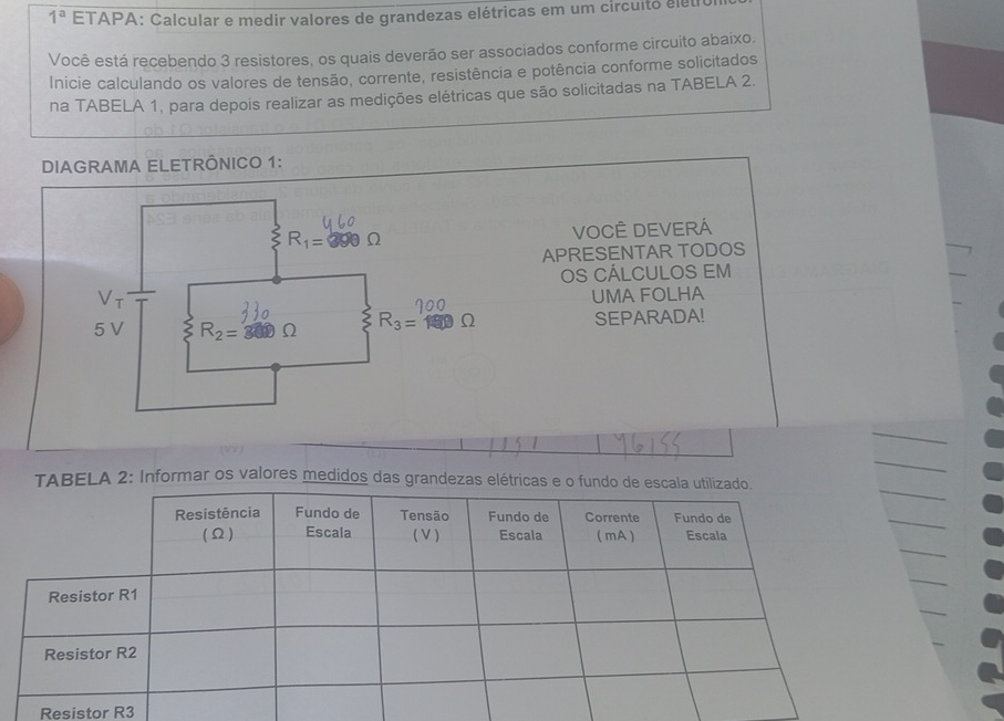 1^a ETAPA: Calcular e medir valores de grandezas elétricas em um circuito eleu
Você está recebendo 3 resistores, os quais deverão ser associados conforme circuito abaixo.
Inicie calculando os valores de tensão, corrente, resistência e potência conforme solicitados
na TABELA 1, para depois realizar as medições elétricas que são solicitadas na TABELA 2.
DIAGRAMA ELETRÔNICO 1:
VOCÊ DEVERÁ
APRESENTAR TODOS
OS CÁLCULOS EM
UMA FOLHA
SEPARADA!
TABELA 2: Informar os valores medidos das grandezas elétricas e o fundo de es
Resistor R3