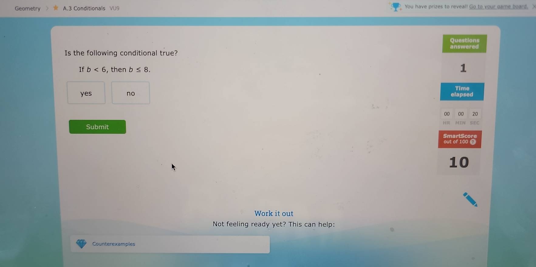 Geometry A.3 Conditionals VU9 You have prizes to reveal! Go to your game board. X
Questions
answered
Is the following conditional true?
If b<6</tex> , then b≤ 8. 
1
Time
yes no elapsed
00 00 20
HR MIN SEC
Submit
SmartScore
out of 100 7
10
Work it out
Not feeling ready yet? This can help:
Counterexamples