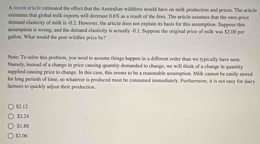 A recent article estimated the effect that the Australian wildfires would have on milk production and prices. The article
estimates that global milk exports will decrease 0.6% as a result of the fires. The article assumes that the own-price
demand elasticity of milk is -0.2. However, the article does not explain its basis for this assumption. Suppose this
assumption is wrong, and the demand elasticity is actually -0.1. Suppose the original price of milk was $2.00 per
gallon. What would the post-wildfire price be?
Note: To solve this problem, you need to assume things happen in a different order than we typically have seen.
Namely, instead of a change in price causing quantity demanded to change, we will think of a change in quantity
supplied causing price to change. In this case, this seems to be a reasonable assumption. Milk cannot be easily stored
for long periods of time, so whatever is produced must be consumed immediately. Furthermore, it is not easy for dairy
farmers to quickly adjust their production.
$2.12
$2.24
$1.88
$2.06