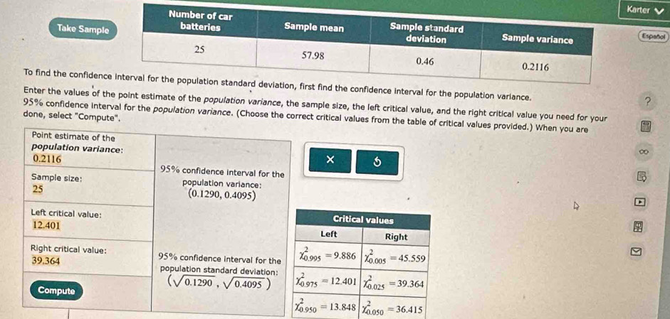 arter V
Take SamplEspañol
To find the confidenconfidence interval for the population variance.
?
Enter the values of the point estimate of the population variance, the sample size, the left critical value, and the right critical value you need for your
95% confidence interval for the population variance. (Choose the correct critical values from the table of critical values provided.) When you are 5
done, select "Compute".
Point estimate of the
population variance: × 6
∞
0.2116 95% confidence interval for the
Sample size: population variance:
25
(0.1 290,0.4095)
Left critical value: 
12.401 
Right critical value: 95% confidence interval for the
39.364 population standard deviation: (sqrt(0.1290),sqrt(0.4095))
Compute