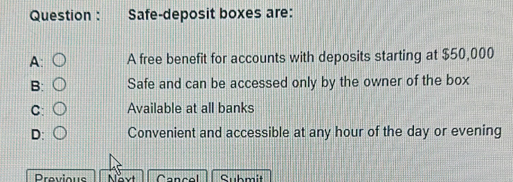 Question : Safe-deposit boxes are:
A: A free benefit for accounts with deposits starting at $50,000
B: Safe and can be accessed only by the owner of the box
C: Available at all banks
D: Convenient and accessible at any hour of the day or evening
Previous Navt Cancel Submit