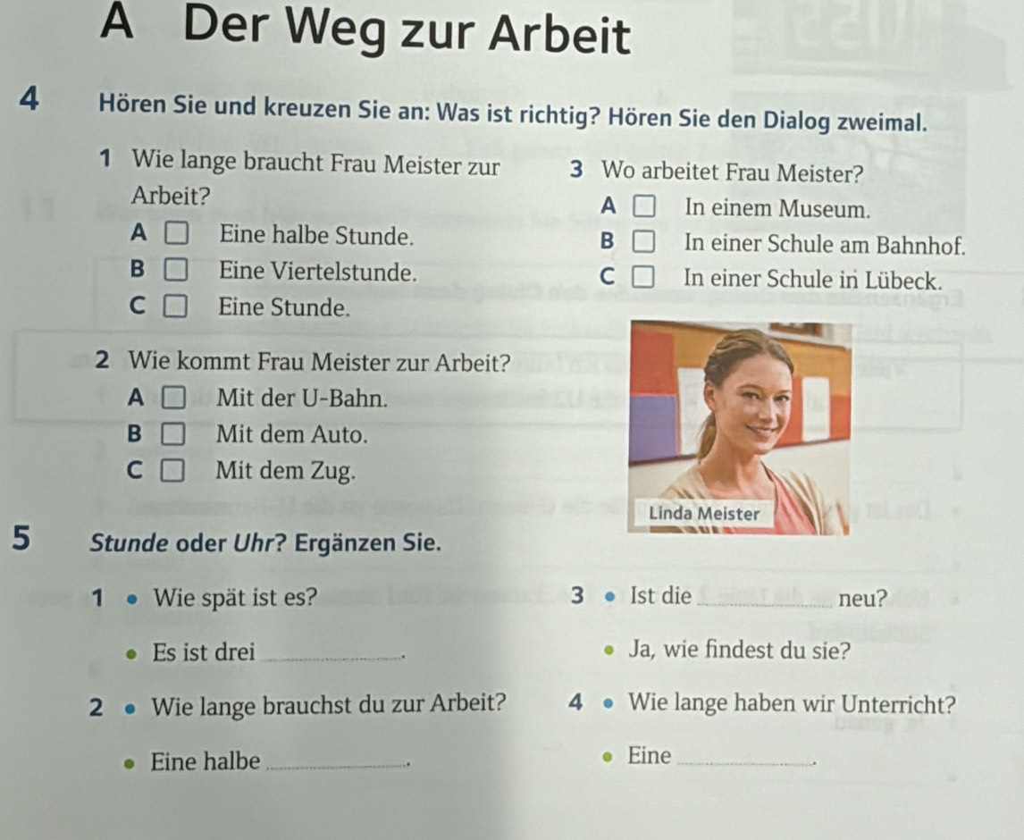 A Der Weg zur Arbeit
4 Hören Sie und kreuzen Sie an: Was ist richtig? Hören Sie den Dialog zweimal.
1 Wie lange braucht Frau Meister zur 3 Wo arbeitet Frau Meister?
Arbeit? In einem Museum.
A
A Eine halbe Stunde. B In einer Schule am Bahnhof.
B Eine Viertelstunde. C In einer Schule in Lübeck.
C Eine Stunde.
2 Wie kommt Frau Meister zur Arbeit?
A Mit der U-Bahn.
B Mit dem Auto.
C Mit dem Zug.
5 Stunde oder Uhr? Ergänzen Sie.
1₹ Wie spät ist es? 3 Ist die_ neu?
Es ist drei _Ja, wie findest du sie?
.
2 Wie lange brauchst du zur Arbeit? 4 Wie lange haben wir Unterricht?
Eine halbe _Eine_
.