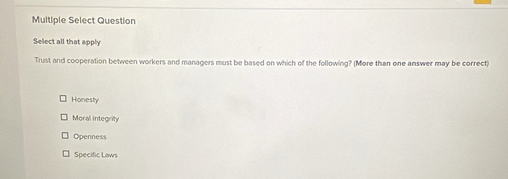 Multiple Select Question
Select all that apply
Trust and cooperation between workers and managers must be based on which of the following? (More than one answer may be correct)
Honesty
Moral integrity
Openness
Specific Laws