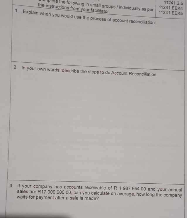 mplete the following in small groups / individually as per 11241 EEK4 
the instructions from your facilitator: 11241 EEK5 
1. Explain when you would use the process of account reconciliation: 
2. In your own words, describe the steps to do Account Reconciliation 
3. If your company has accounts receivable of R 1 987 654.00 and your annual 
sales are R17 000 000.00, can you calculate on average, how long the company 
waits for payment after a sale is made?