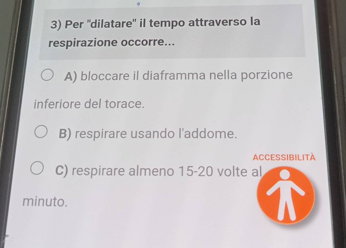 Per 'dilatare" il tempo attraverso la
respirazione occorre...
A) bloccare il diaframma nella porzione
inferiore del torace.
B) respirare usando l'addome.
ACCESSIBILITÀ
C) respirare almeno 15-20 volte al
minuto.