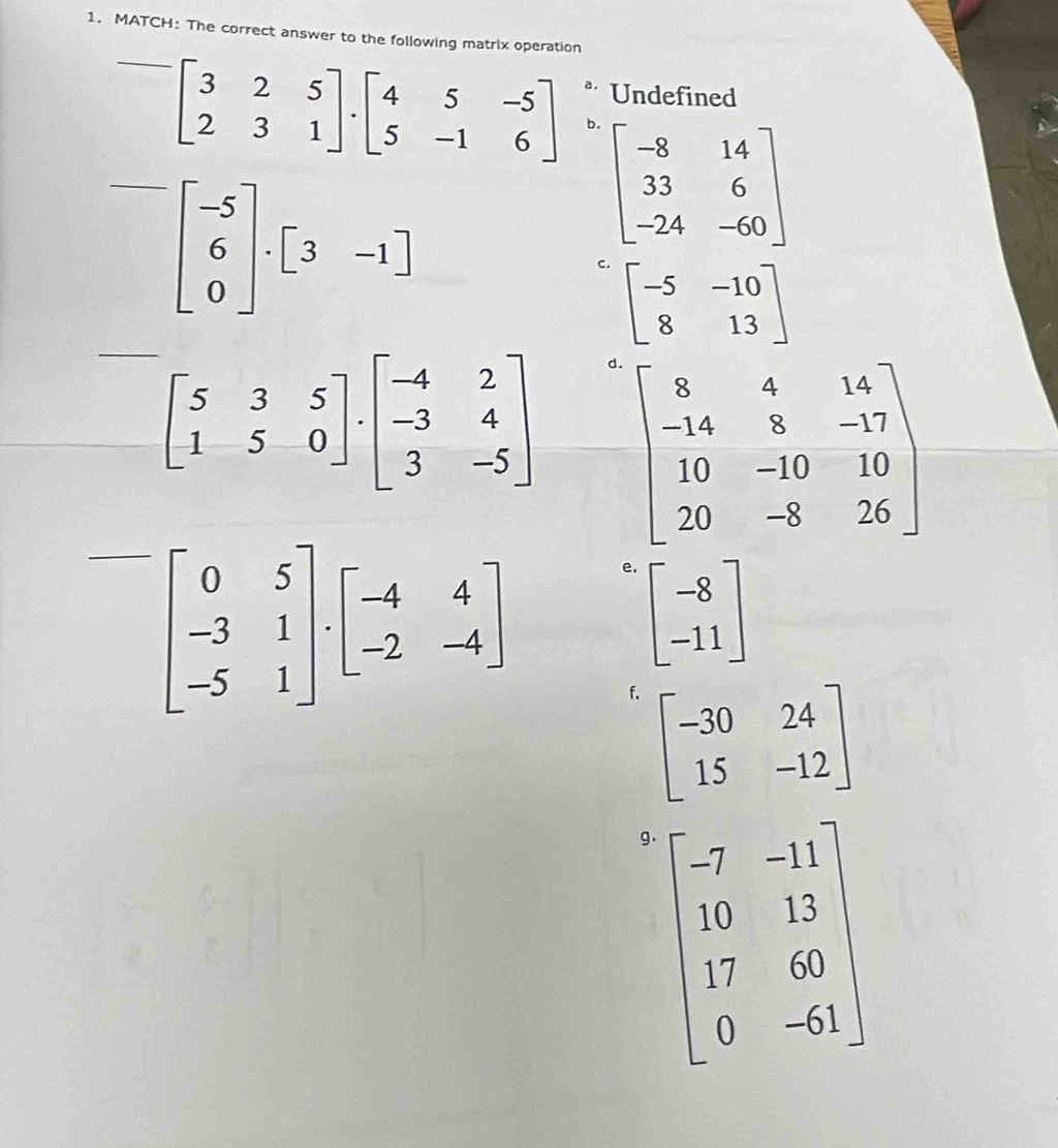 MATCH: The correct answer to the following matrix operation
* Undefined
beginbmatrix 3&2&5 2&3&1endbmatrix · beginbmatrix 4&5&-5 5&-1&6endbmatrix b.
beginbmatrix -5 6 0endbmatrix · beginbmatrix 3&-1endbmatrix
beginbmatrix -8&14 33&6 -24&-60endbmatrix
C. beginbmatrix -5&-10 8&13endbmatrix
beginbmatrix 5&3&5 1&5&0endbmatrix · beginbmatrix -4&2 -3&4 3&-5endbmatrix d
beginbmatrix 0&5 -3&1 -5&1endbmatrix · beginbmatrix -4&4 -2&-4endbmatrix e.
beginbmatrix -8 -11endbmatrix
f. beginbmatrix -30&24 15&-12endbmatrix
g beginbmatrix -7&-11 10&13 17&60 0&-61endbmatrix