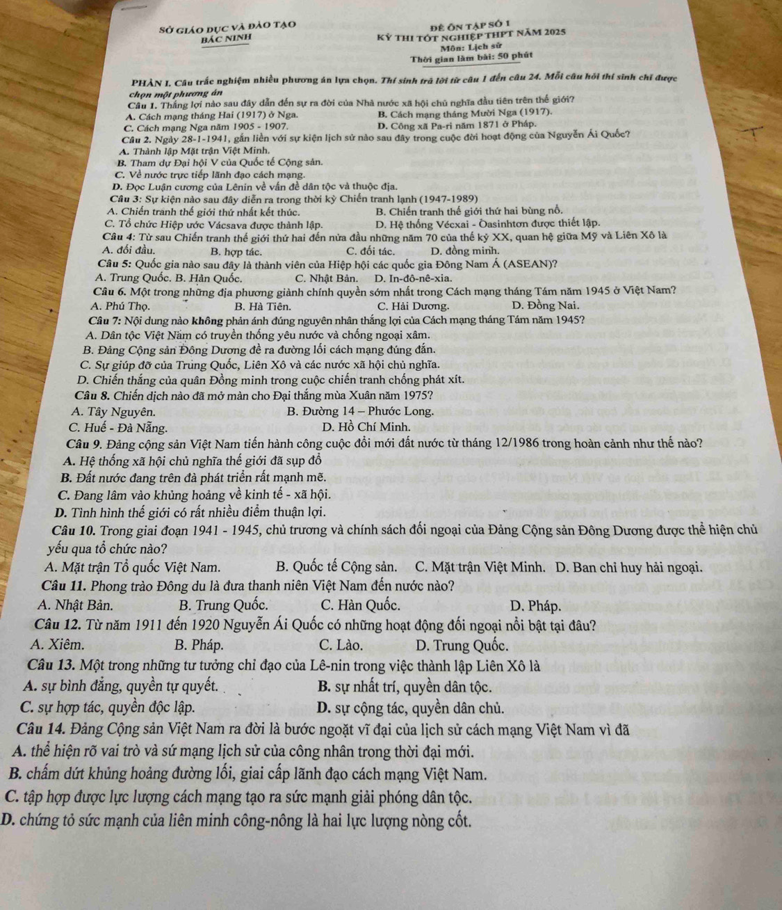 Sở giáo dục và đảo tạo đề Ôn tập số 1
BÁC NINH Kỷ thi tớt nghiệp thPt năm 2025
Môn: Lịch sử
Thời gian làm bài: 50 phút
PHÀN I. Câu trắc nghiệm nhiều phương án lựa chọn. Thí sinh trà lời từ câu 1 đến câu 24. Mỗi câu hỏi thí sinh chỉ được
chọn một phương án
Câu 1. Thắng lợi nào sau đây dẫn đến sự ra đời của Nhà nước xã hội chủ nghĩa đầu tiên trên thế giới?
A. Cách mạng tháng Hai (1917) ở Nga. B. Cách mạng tháng Mười Nga (1917).
C. Cách mạng Nga năm 1905 - 1907. D. Công xã Pa-ri năm 1871 ở Pháp.
Cầu 2. Ngày 28-1-1941, gắn liền với sự kiện lịch sử nào sau đây trong cuộc đời hoạt động của Nguyễn Ái Quốc?
A. Thành lập Mặt trận Việt Minh.
B. Tham dự Đại hội V của Quốc tế Cộng sản.
C. Về nước trực tiếp lãnh đạo cách mạng.
D. Đọc Luận cương của Lênin về vấn đề dân tộc và thuộc địa.
Câu 3: Sự kiện nào sau đây diễn ra trong thời kỳ Chiến tranh lạnh (1947-1989)
A. Chiến tranh thế giới thứ nhất kết thúc. B. Chiến tranh thế giới thứ hai bùng nổ.
C. Tổ chức Hiệp ước Vácsava được thành lập. D. Hệ thống Vécxai - Ōasinhtơn được thiết lập.
Câu 4: Từ sau Chiến tranh thế giới thứ hai đến nửa đầu những năm 70 của thế kỷ XX, quan hệ giữa Mỹ và Liên Xô là
A. đối đầu. B. hợp tác. C. đối tác. D. đồng minh.
Câu 5: Quốc gia nào sau đây là thành viên của Hiệp hội các quốc gia Đông Nam Á (ASEAN)?
A. Trung Quốc. B. Hản Quốc. C. Nhật Bản. D. In-đô-nê-xia.
Câu 6. Một trong những địa phương giành chính quyền sớm nhất trong Cách mạng tháng Tám năm 1945 ở Việt Nam?
A. Phú Thọ. B. Hà Tiên. C. Hải Dương. D. Đồng Nai.
Câu 7: Nội dung nào không phản ánh đúng nguyên nhân thắng lợi của Cách mạng tháng Tám năm 1945?
A. Dân tộc Việt Nầm có truyền thống yêu nước và chống ngoại xâm.
B. Đảng Cộng sản Đông Dương đề ra đường lối cách mạng đúng đắn.
C. Sự giúp đỡ của Trúng Quốc, Liên Xô và các nước xã hội chủ nghĩa.
D. Chiến thắng của quân Đồng minh trong cuộc chiến tranh chống phát xít.
Câu 8. Chiến dịch nào đã mở màn cho Đại thắng mùa Xuân năm 1975?
A. Tây Nguyên.  B. Đường 14 - Phước Long.
C. Huế - Đà Nẵng. D. Hồ Chí Minh.
Câu 9. Đảng cộng sản Việt Nam tiến hành công cuộc đồi mới đất nước từ tháng 12/1986 trong hoàn cảnh như thế nào?
A. Hệ thống xã hội chủ nghĩa thế giới đã sụp đổ
B. Đất nước đang trên đà phát triển rất mạnh mẽ.
C. Đang lâm vào khủng hoảng về kinh tế - xã hội.
D. Tình hình thế giới có rất nhiều điểm thuận lợi.
Câu 10. Trong giai đoạn 1941 - 1945, chủ trương và chính sách đối ngoại của Đảng Cộng sản Đông Dương được thể hiện chủ
yếu qua tổ chức nào?
A. Mặt trận Tổ quốc Việt Nam. B. Quốc tế Cộng sản. C. Mặt trận Việt Minh. D. Ban chỉ huy hải ngoại.
Câu 11. Phong trào Đông du là đưa thanh niên Việt Nam đến nước nào?
A. Nhật Bản. B. Trung Quốc. C. Hàn Quốc. D. Pháp.
Câu 12. Từ năm 1911 đến 1920 Nguyễn Ái Quốc có những hoạt động đối ngoại nổi bật tại đâu?
A. Xiêm. B. Pháp. C. Lào. D. Trung Quốc.
Câu 13. Một trong những tư tưởng chỉ đạo của Lê-nin trong việc thành lập Liên Xô là
A. sự bình đẳng, quyền tự quyết. B. sự nhất trí, quyền dân tộc.
C. sự hợp tác, quyền độc lập. D. sự cộng tác, quyền dân chủ.
Câu 14. Đảng Cộng sản Việt Nam ra đời là bước ngoặt vĩ đại của lịch sử cách mạng Việt Nam vì đã
A. thể hiện rõ vai trò và sứ mạng lịch sử của công nhân trong thời đại mới.
B. chấm dứt khủng hoảng đường lối, giai cấp lãnh đạo cách mạng Việt Nam.
C. tập hợp được lực lượng cách mạng tạo ra sức mạnh giải phóng dân tộc.
D. chứng tỏ sức mạnh của liên minh công-nông là hai lực lượng nòng cốt.