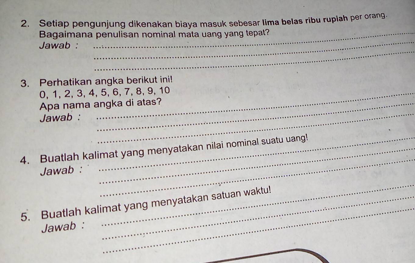 Setiap pengunjung dikenakan biaya masuk sebesar lima belas ribu rupiah per orang. 
_ 
Bagaimana penulisan nominal mata uang yang tepat? 
_ 
Jawab : 
3. Perhatikan angka berikut ini!
0, 1, 2, 3, 4, 5, 6, 7, 8, 9, 10
_ 
Apa nama angka di atas? 
Jawab : 
_ 
4. Buatlah kalimat yang menyatakan nilai nominal suatu uang! 
Jawab : 
_ 
_ 
5. Buatlah kalimat yang menyatakan satuan waktu! 
Jawab : 
_