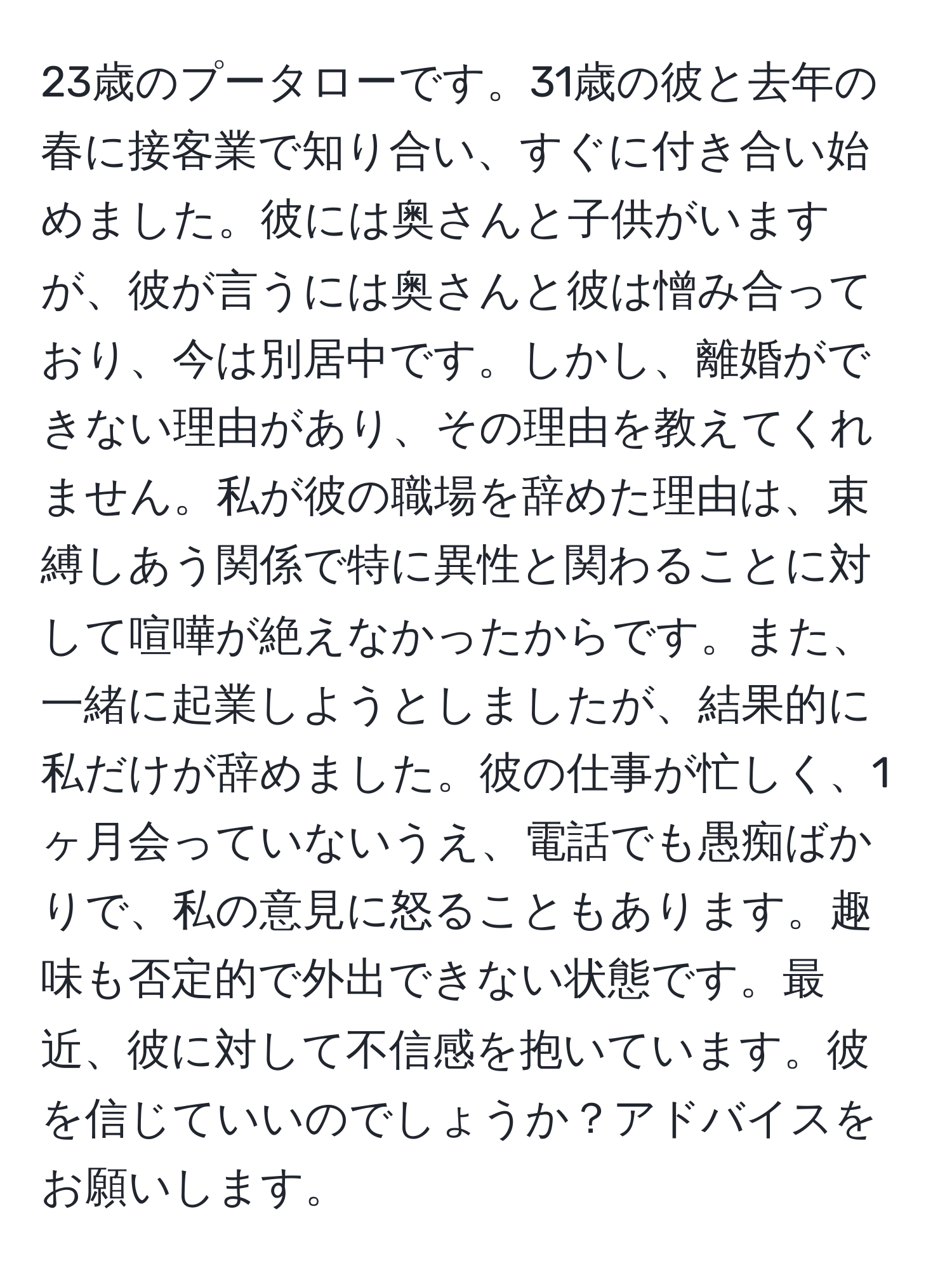 23歳のプータローです。31歳の彼と去年の春に接客業で知り合い、すぐに付き合い始めました。彼には奥さんと子供がいますが、彼が言うには奥さんと彼は憎み合っており、今は別居中です。しかし、離婚ができない理由があり、その理由を教えてくれません。私が彼の職場を辞めた理由は、束縛しあう関係で特に異性と関わることに対して喧嘩が絶えなかったからです。また、一緒に起業しようとしましたが、結果的に私だけが辞めました。彼の仕事が忙しく、1ヶ月会っていないうえ、電話でも愚痴ばかりで、私の意見に怒ることもあります。趣味も否定的で外出できない状態です。最近、彼に対して不信感を抱いています。彼を信じていいのでしょうか？アドバイスをお願いします。