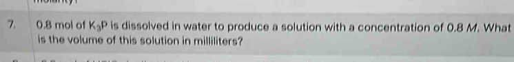 0.8 mol of K_3P is dissolved in water to produce a solution with a concentration of 0.8 M. What 
is the volume of this solution in milliliters?