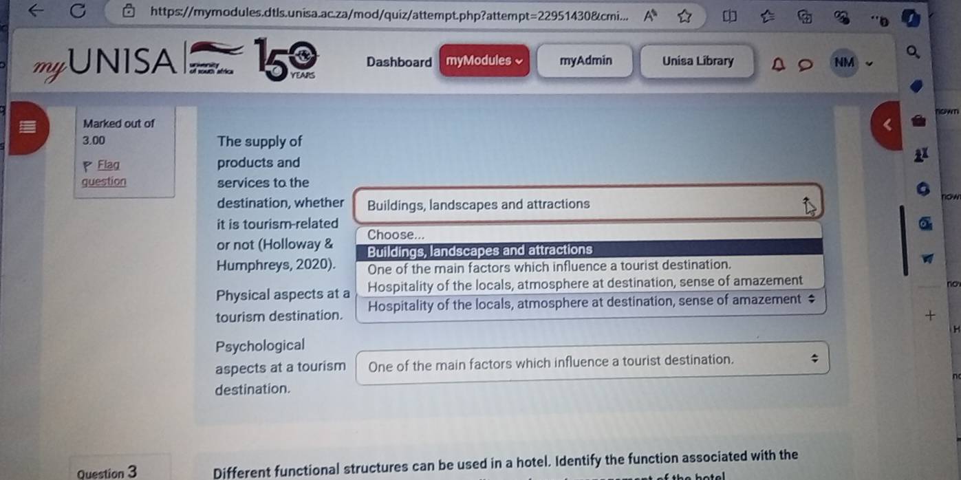 https://mymodules.dtls.unisa.ac.za/mod/quiz/attempt.php?attempt=22951430&cmi... A^1 widehat LI 
myUNISA 159 Dashboard myModules √ myAdmin Unisa Library NM
nown
Marked out of
3,00 The supply of
P Flag products and
question services to the
o
destination, whether Buildings, landscapes and attractions
it is tourism-related
Choose...
or not (Holloway & Buildings, landscapes and attractions 
Humphreys, 2020). One of the main factors which influence a tourist destination,
Physical aspects at a Hospitality of the locals, atmosphere at destination, sense of amazement
no
tourism destination. Hospitality of the locals, atmosphere at destination, sense of amazement ‡
+
H
Psychological
aspects at a tourism One of the main factors which influence a tourist destination.
destination.
Question 3 Different functional structures can be used in a hotel. Identify the function associated with the