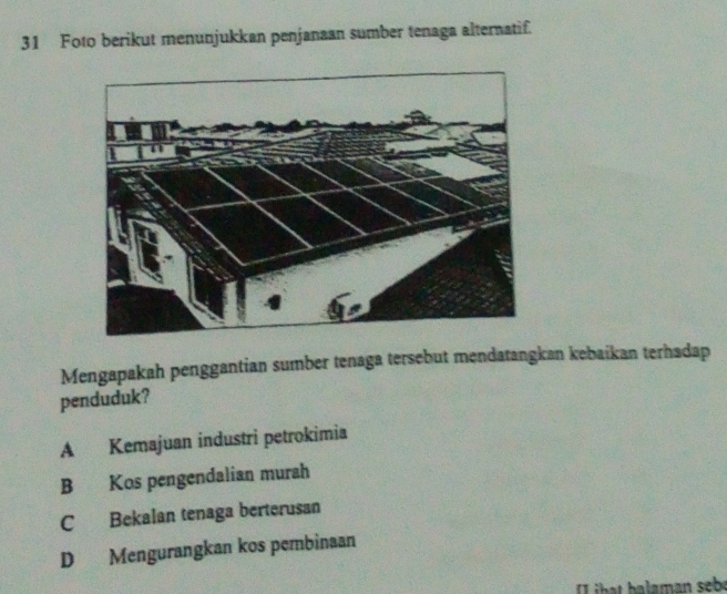 Foto berikut menunjukkan penjanaan sumber tenaga alternatif.
Mengapakah penggantian sumber tenaga tersebut mendatangkan kebaikan terhadap
penduduk?
A Kemajuan industri petrokimia
B Kos pengendalian murah
C Bekalan tenaga berterusan
D Mengurangkan kos pembinaan
b t b alaman sebe