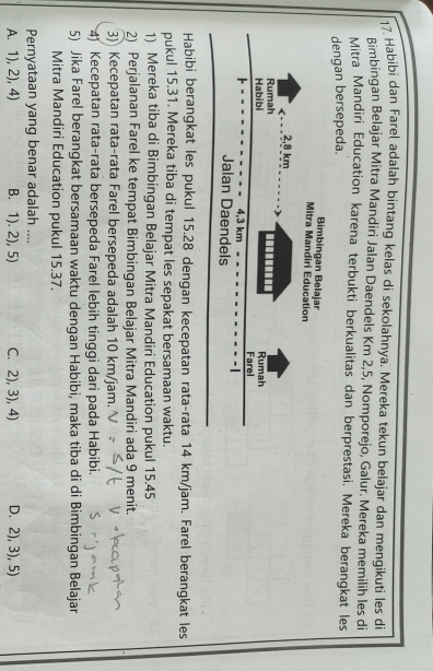 Habibi dan Fareļ adalah bintang kelas di sekolahnya. Mereka tekun belajar dan mengikuti les di
Bimbingan Belajar Mitra Mandiri Jalan Daendels Km 2, 5, Nomporejo, Galur. Mereka memilih les di
Mitra Mandiri Education karena terbukti berkualitas dan berprestasi. Mereka berangkat les
dengan bersepeda.
Habibi berangkat les pukul 15.28 dengan kecepatan rata-rata 14 km/jam. Farel berangkat les
pukul 15.31. Mereka tiba di tempat les sepakat bersamaan waktu.
1) Mereka tiba di Bimbingan Belajar Mitra Mandiri Education pukul 15.45
2) Perjalanan Farel ke tempat Bimbingan Belajar Mitra Mandiri ada 9 menit.
3) Kecepatan rata-rata Farel bersepeda adalah 10 km/jam.
4) Kecepatan rata-rata bersepeda Farel lebih tinggi dari pada Habibi.
5) Jika Farel berangkat bersamaan waktu dengan Habibi, maka tiba di di Bimbingan Belajar
Mitra Mandiri Education pukul 15.37.
Pernyataan yang benar adalah ....
A. 1), 2), 4) B. 1). 2), 5) C. 2), 3), 4) D. 2), 3), 5)