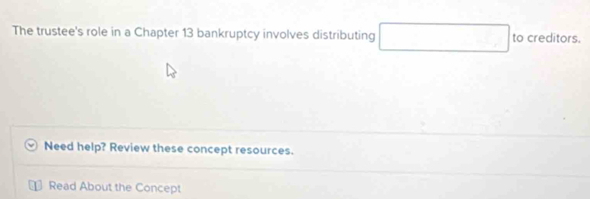 The trustee's role in a Chapter 13 bankruptcy involves distributing □ to creditors. 
Need help? Review these concept resources. 
Read About the Concept