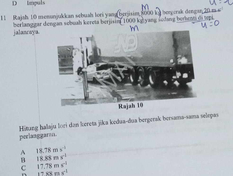 D Impuls
11 Rajah 10 menunjukkan sebuah lori yang berjisim 8000 kg bergerak dengan 20 m s 
berlanggar dengan sebuah kereta berjisim 1000 kg yang sedang berhenti di tepi
jalanraya.
Hitung halaju lori dan kereta jika kedua-dua bergerak bersama-sama selepas
perlanggaran.
A 18.78ms^(-1)
B 18.88ms^(-1)
C 17.78ms^(-1)
1788ms^(-1)