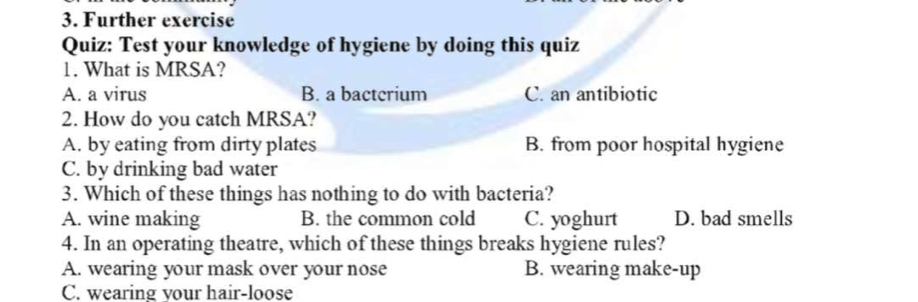 Further exercise
Quiz: Test your knowledge of hygiene by doing this quiz
1. What is MRSA?
A. a virus B. a bactcrium C. an antibiotic
2. How do you catch MRSA?
A. by eating from dirty plates B. from poor hospital hygiene
C. by drinking bad water
3. Which of these things has nothing to do with bacteria?
A. wine making B. the common cold C. yoghurt D. bad smells
4. In an operating theatre, which of these things breaks hygiene rules?
A. wearing your mask over your nose B. wearing make-up
C. wearing your hair-loose