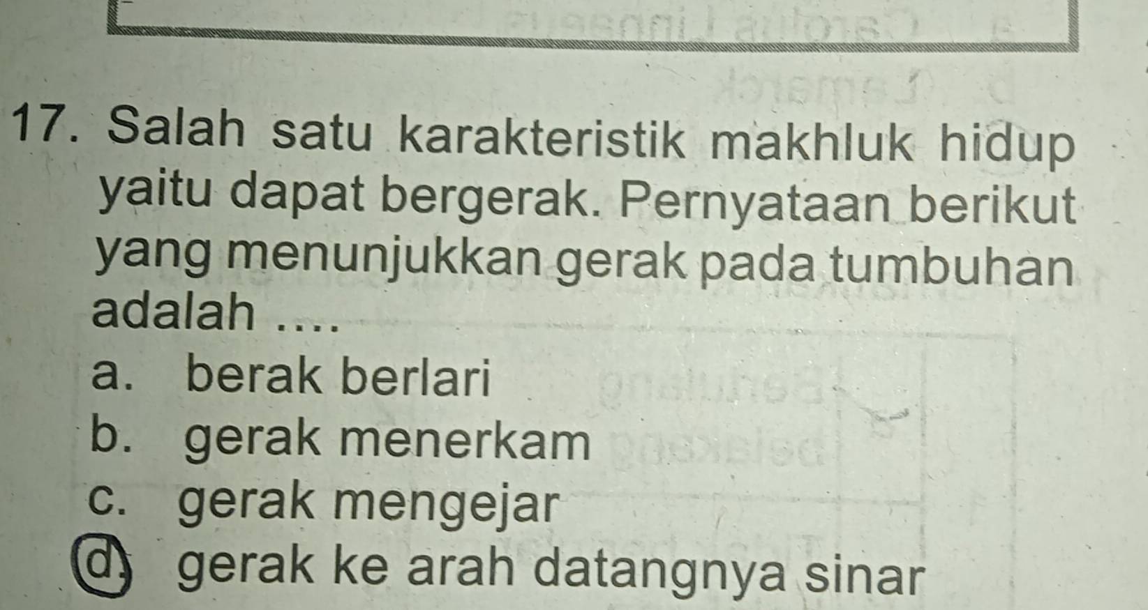 Salah satu karakteristik makhluk hidup
yaitu dapat bergerak. Pernyataan berikut
yang menunjukkan gerak pada tumbuhan
adalah ....
a. berak berlari
b. gerak menerkam
c. gerak mengejar
gerak ke arah datangnya sinar