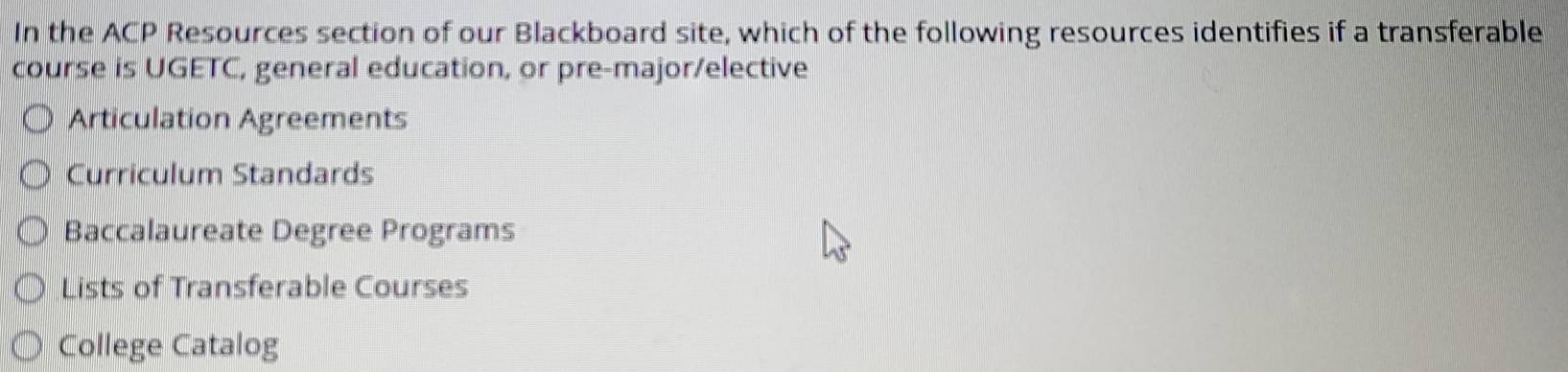 In the ACP Resources section of our Blackboard site, which of the following resources identifies if a transferable
course is UGETC, general education, or pre-major/elective
Articulation Agreements
Curriculum Standards
Baccalaureate Degree Programs
Lists of Transferable Courses
College Catalog