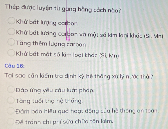 Thép được luyện từ gang bằng cách nào?
Khử bớt lượng carbon
Khử bớt lượng carbon và một số kim loại khác (Si, Mn)
Tăng thêm lượng carbon
Khử bớt một số kim loại khác (Si, Mn)
Câu 16:
Tại sao cần kiểm tra định kỳ hệ thống xử lý nước thải?
Đáp ứng yêu cầu luật pháp.''
Tăng tuổi thọ hệ thống.
Đảm bảo hiệu quả hoạt động của hệ thống an toàn.
Để tránh chi phí sửa chữa tốn kém.