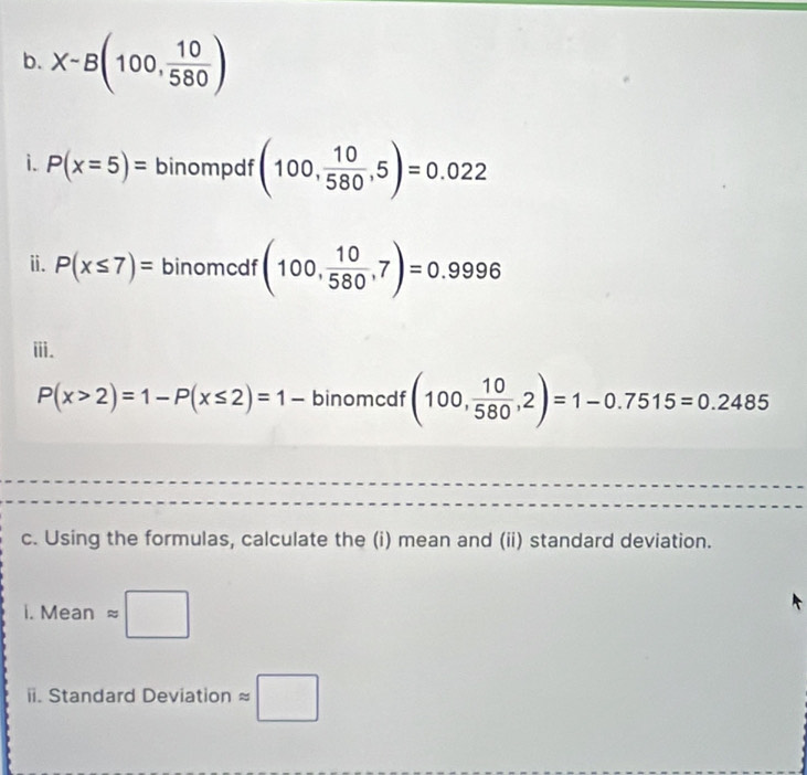 X-B(100, 10/580 )
i. P(x=5)= binompdf (100, 10/580 ,5)=0.022
ⅱ. P(x≤ 7)= binomcdf (100, 10/580 ,7)=0.9996
ⅲ.
P(x>2)=1-P(x≤ 2)=1- binomcdf (100, 10/580 ,2)=1-0.7515=0.2485
c. Using the formulas, calculate the (i) mean and (ii) standard deviation. 
i. Mean approx □ 
ii. Standard Deviation approx □