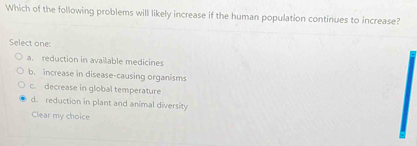 Which of the following problems will likely increase if the human population continues to increase?
Select one:
a. reduction in available medicines
b. increase in disease-causing organisms
c. decrease in global temperature
d. reduction in plant and animal diversity
Clear my choice