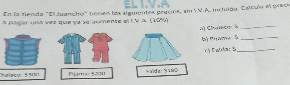 eL IvA 
En la tienda "El Juancho” tienen los siguientes precios, sin I.V.A. incluido. Calcula el preci 
a pagar una vez que ya se aumente el I.V.A. (16%) 
a) Chaieco: $ _ 
b) Pijama: $ _ 
c) Falda: $ _ 
Chaleco: $300 Pijama: $200 Falda: $180