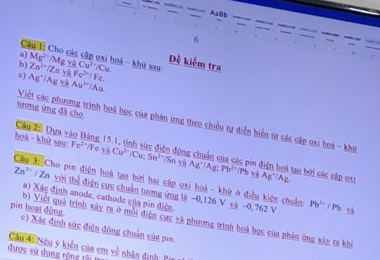AaBb 
6 
u) 
Câu 1: Cho các cập ọxi hoá - khử sau: 
b) Mg^(2+)/Mg và 
c) Zn^(2+)/Zn và Fe^(2+)/Fe. Cu^(2+)/Cu. 
Đề kiểm tra
Ag^+/Ag và Au^(3+)/Au. 
tương ứng đã cho 
Viết các phương trình hoá học của phản ứng theo chiều tự diễn biển từ các cặp oxi hoá - khứ 
Câu 2: Dựa vào Bảng 15.1, tính sức điện động chuẩn của các pin điện hoá tạo bởi các cập oxi 
hoá - khử sau: Fe²*/Fe và Cu^(2+)/Cu; Sn^(2+)/SnwiAg^+/Ag; Pb^(2+)/Pb và Ag*/Ag. 
Câu 3: Cho pin điện hoá tạo bởi hai cặp oxi hoá - khử ở điều kiện chuẩng Pb^(2+)/Pb và
Zn^(2+) / Zn với thể điện cực chuẩn tương ứng là −0, 126 V và −0, 762 V 
a) Xác định anode, cathode của pin điện 
b) Viết quá trình xảy ra ở mỗi điện cực và phương trình hoá học của phản ứng xảy ra khi 
pin hoạt động. c) Xác định sức điện đông chuẩn của pin. 
Câu 4: Nêu ý kiển của em về nhân định: Pin 
được sử dụng rộng rải tr
